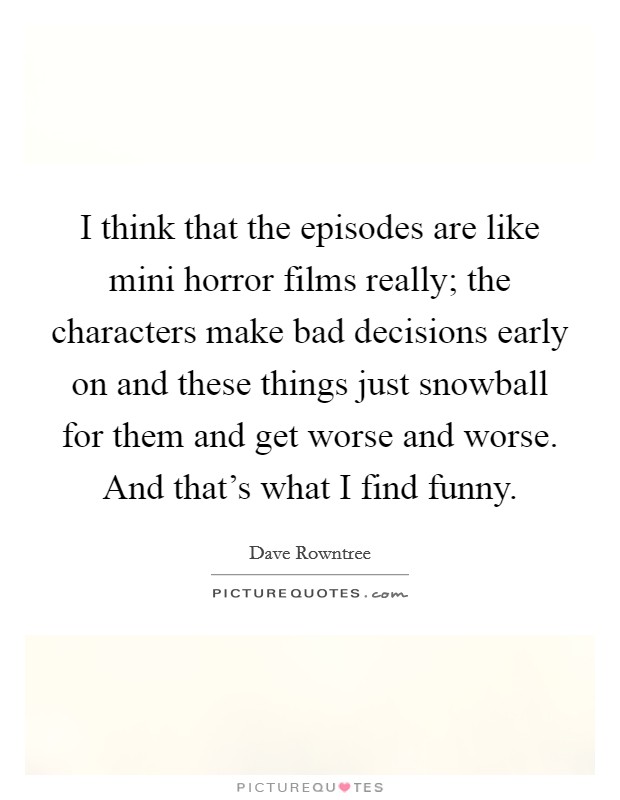 I think that the episodes are like mini horror films really; the characters make bad decisions early on and these things just snowball for them and get worse and worse. And that's what I find funny. Picture Quote #1