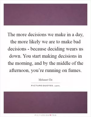 The more decisions we make in a day, the more likely we are to make bad decisions - because deciding wears us down. You start making decisions in the morning, and by the middle of the afternoon, you’re running on fumes Picture Quote #1