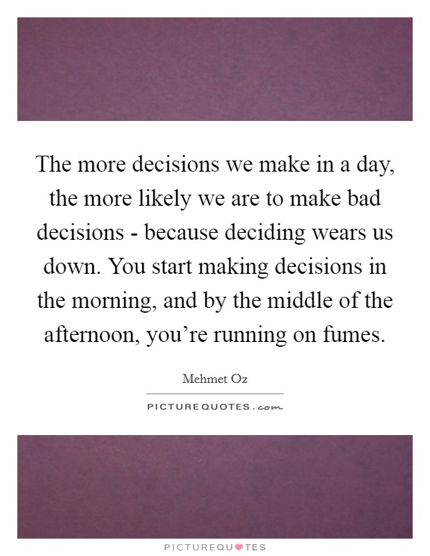 The more decisions we make in a day, the more likely we are to make bad decisions - because deciding wears us down. You start making decisions in the morning, and by the middle of the afternoon, you're running on fumes. Picture Quote #1