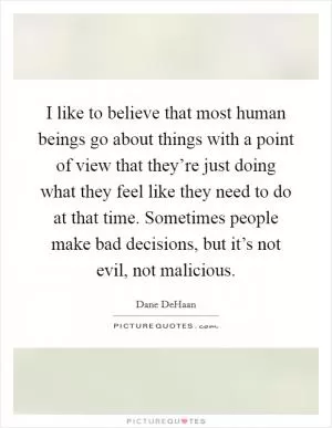 I like to believe that most human beings go about things with a point of view that they’re just doing what they feel like they need to do at that time. Sometimes people make bad decisions, but it’s not evil, not malicious Picture Quote #1