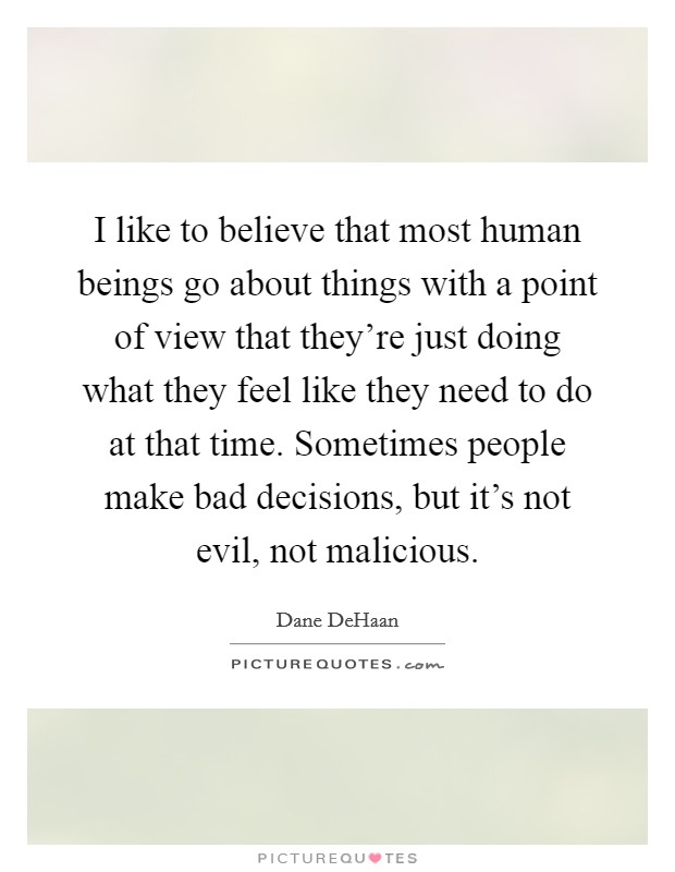 I like to believe that most human beings go about things with a point of view that they're just doing what they feel like they need to do at that time. Sometimes people make bad decisions, but it's not evil, not malicious. Picture Quote #1