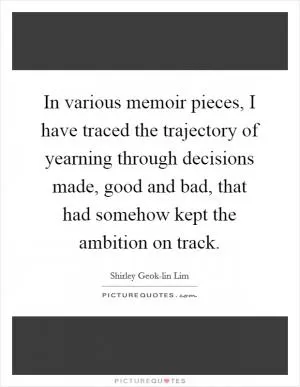 In various memoir pieces, I have traced the trajectory of yearning through decisions made, good and bad, that had somehow kept the ambition on track Picture Quote #1