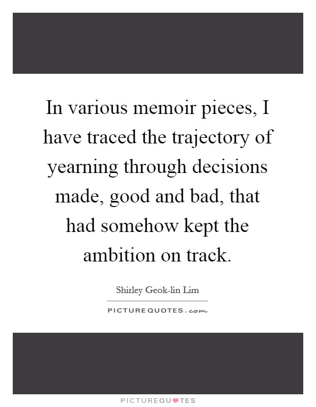 In various memoir pieces, I have traced the trajectory of yearning through decisions made, good and bad, that had somehow kept the ambition on track. Picture Quote #1