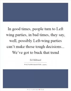 In good times, people turn to Left wing parties, in bad times, they say, well, possibly Left-wing parties can’t make those tough decisions... We’ve got to buck that trend Picture Quote #1