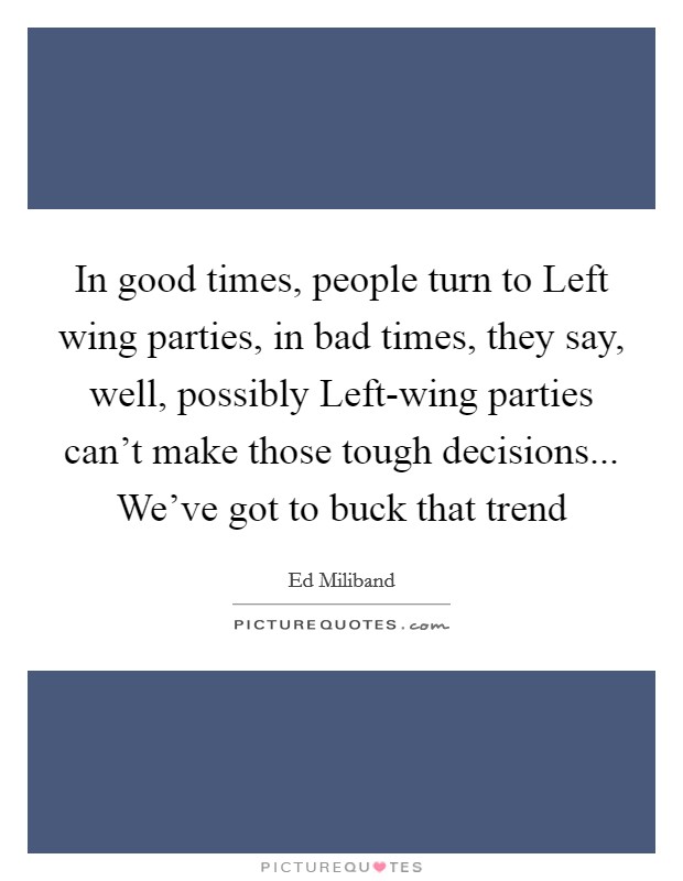 In good times, people turn to Left wing parties, in bad times, they say, well, possibly Left-wing parties can’t make those tough decisions... We’ve got to buck that trend Picture Quote #1