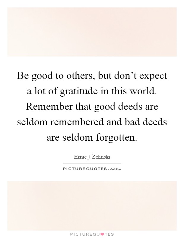 Be good to others, but don't expect a lot of gratitude in this world. Remember that good deeds are seldom remembered and bad deeds are seldom forgotten. Picture Quote #1