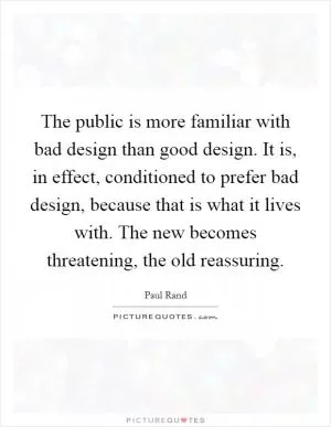 The public is more familiar with bad design than good design. It is, in effect, conditioned to prefer bad design, because that is what it lives with. The new becomes threatening, the old reassuring Picture Quote #1