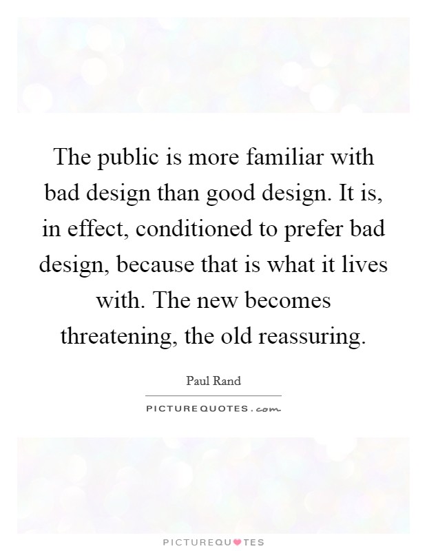 The public is more familiar with bad design than good design. It is, in effect, conditioned to prefer bad design, because that is what it lives with. The new becomes threatening, the old reassuring. Picture Quote #1