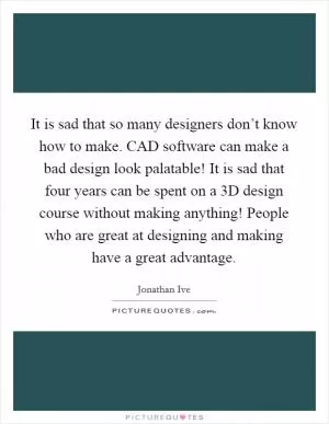 It is sad that so many designers don’t know how to make. CAD software can make a bad design look palatable! It is sad that four years can be spent on a 3D design course without making anything! People who are great at designing and making have a great advantage Picture Quote #1