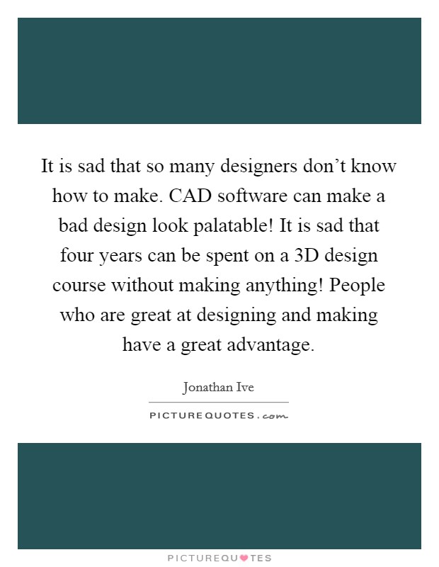 It is sad that so many designers don't know how to make. CAD software can make a bad design look palatable! It is sad that four years can be spent on a 3D design course without making anything! People who are great at designing and making have a great advantage. Picture Quote #1