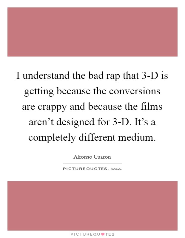 I understand the bad rap that 3-D is getting because the conversions are crappy and because the films aren't designed for 3-D. It's a completely different medium. Picture Quote #1
