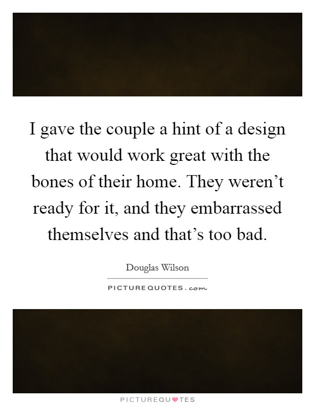 I gave the couple a hint of a design that would work great with the bones of their home. They weren't ready for it, and they embarrassed themselves and that's too bad. Picture Quote #1
