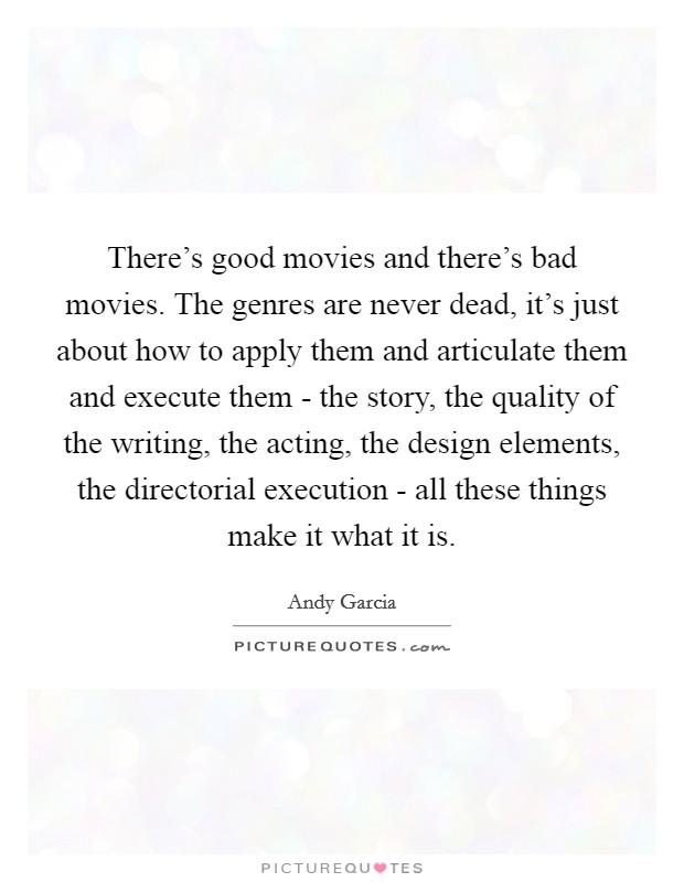 There's good movies and there's bad movies. The genres are never dead, it's just about how to apply them and articulate them and execute them - the story, the quality of the writing, the acting, the design elements, the directorial execution - all these things make it what it is. Picture Quote #1