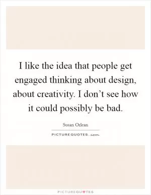 I like the idea that people get engaged thinking about design, about creativity. I don’t see how it could possibly be bad Picture Quote #1