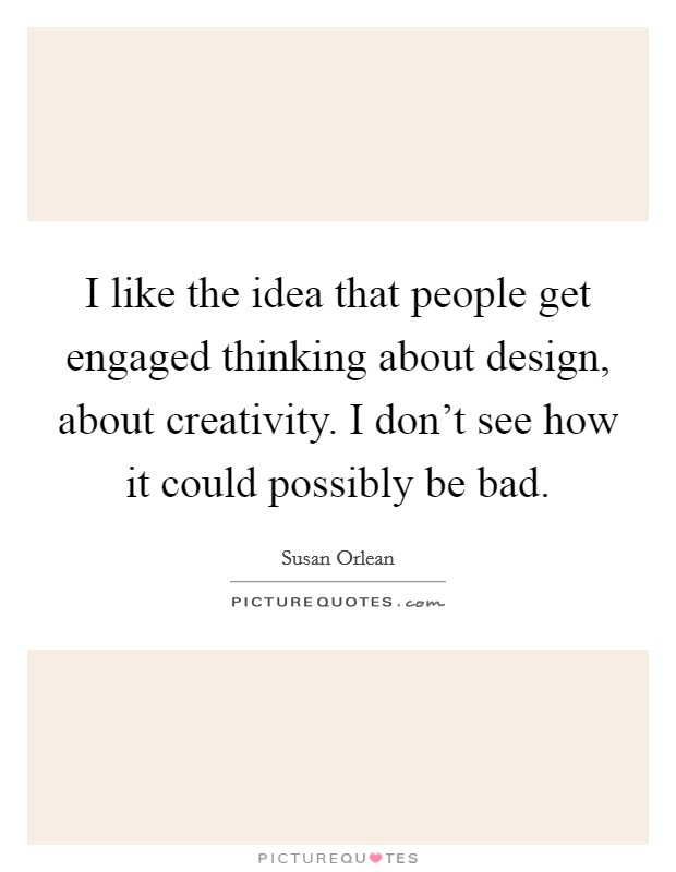 I like the idea that people get engaged thinking about design, about creativity. I don't see how it could possibly be bad. Picture Quote #1
