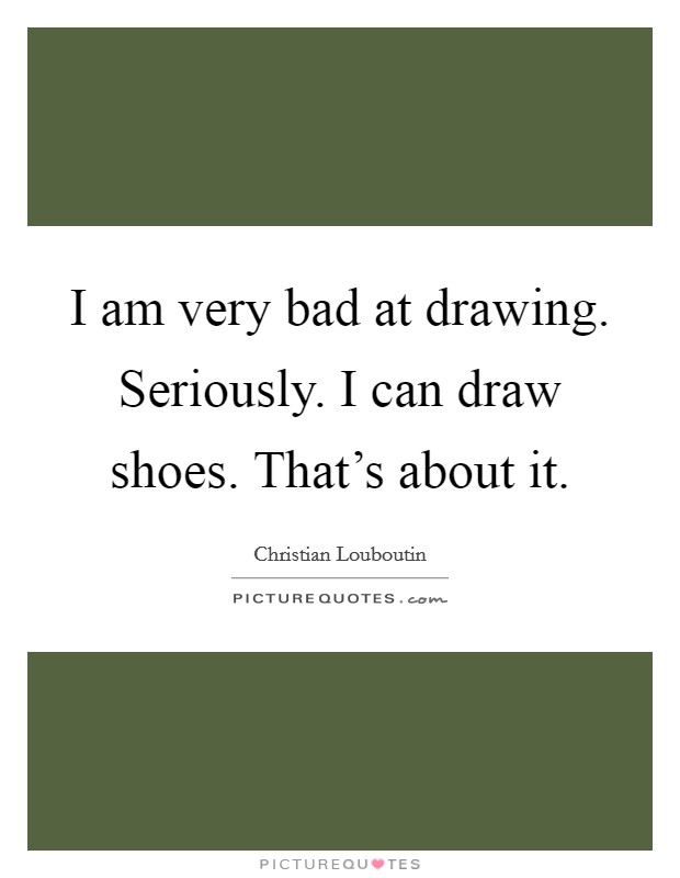 I am very bad at drawing. Seriously. I can draw shoes. That's about it. Picture Quote #1