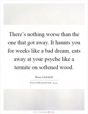 There’s nothing worse than the one that got away. It haunts you for weeks like a bad dream, eats away at your psyche like a termite on softened wood Picture Quote #1