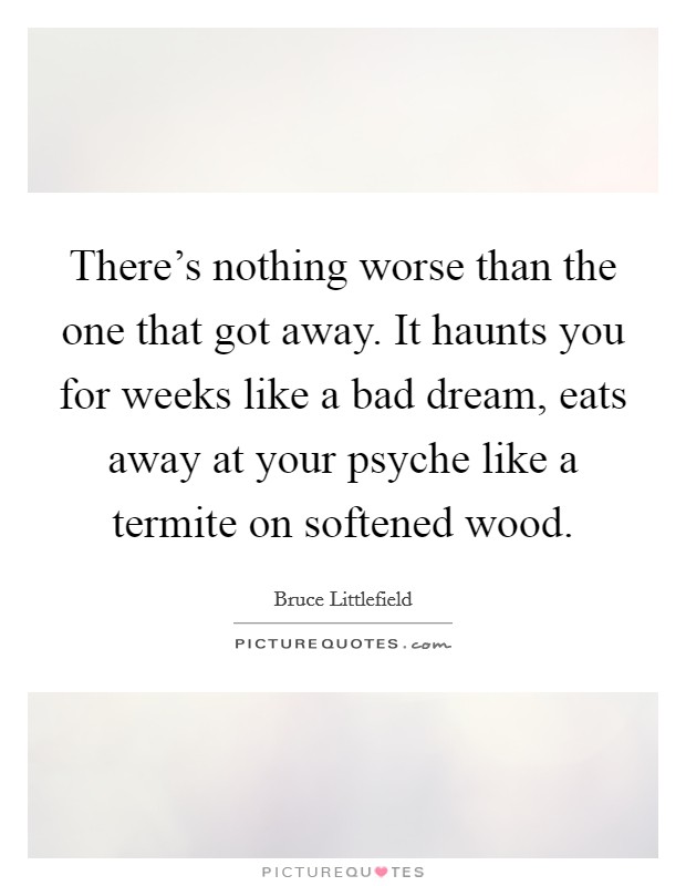 There's nothing worse than the one that got away. It haunts you for weeks like a bad dream, eats away at your psyche like a termite on softened wood. Picture Quote #1