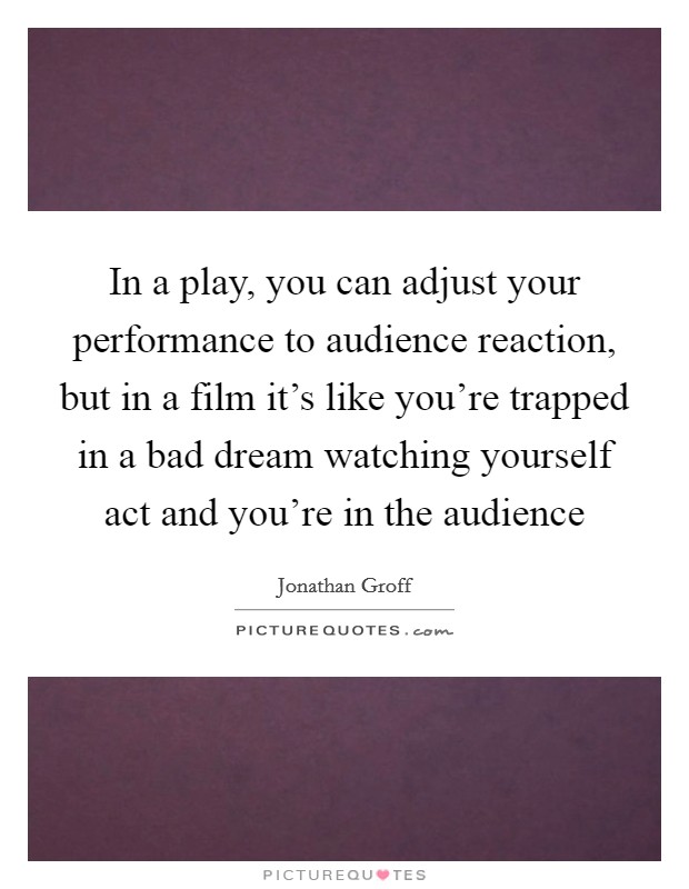 In a play, you can adjust your performance to audience reaction, but in a film it's like you're trapped in a bad dream watching yourself act and you're in the audience Picture Quote #1