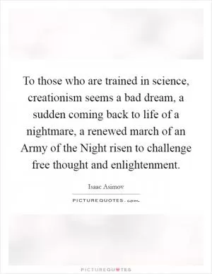 To those who are trained in science, creationism seems a bad dream, a sudden coming back to life of a nightmare, a renewed march of an Army of the Night risen to challenge free thought and enlightenment Picture Quote #1