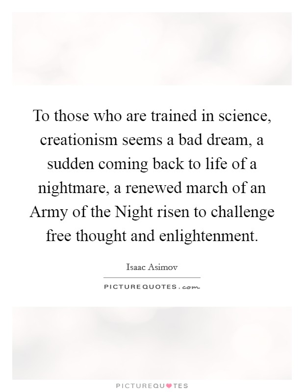 To those who are trained in science, creationism seems a bad dream, a sudden coming back to life of a nightmare, a renewed march of an Army of the Night risen to challenge free thought and enlightenment. Picture Quote #1