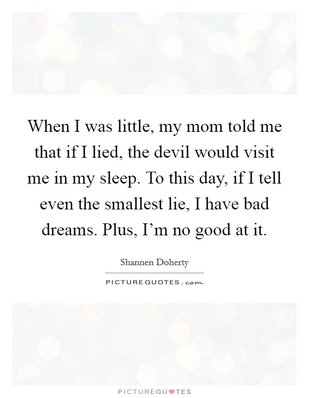 When I was little, my mom told me that if I lied, the devil would visit me in my sleep. To this day, if I tell even the smallest lie, I have bad dreams. Plus, I'm no good at it. Picture Quote #1