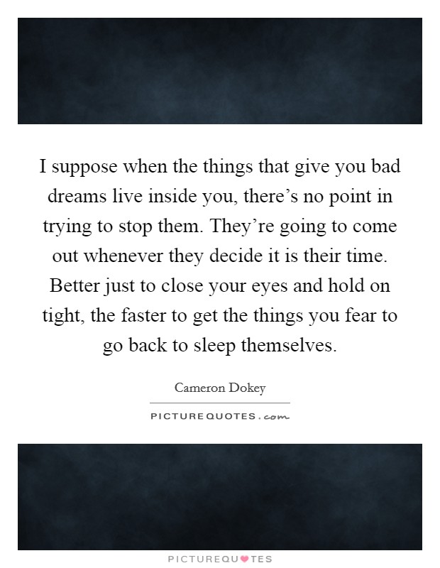I suppose when the things that give you bad dreams live inside you, there's no point in trying to stop them. They're going to come out whenever they decide it is their time. Better just to close your eyes and hold on tight, the faster to get the things you fear to go back to sleep themselves. Picture Quote #1