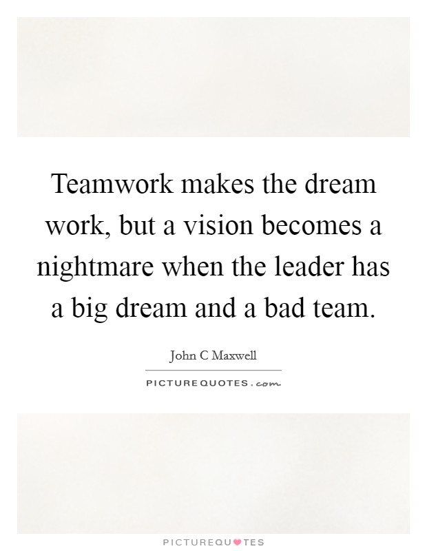 Teamwork makes the dream work, but a vision becomes a nightmare when the leader has a big dream and a bad team. Picture Quote #1
