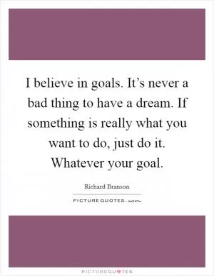 I believe in goals. It’s never a bad thing to have a dream. If something is really what you want to do, just do it. Whatever your goal Picture Quote #1
