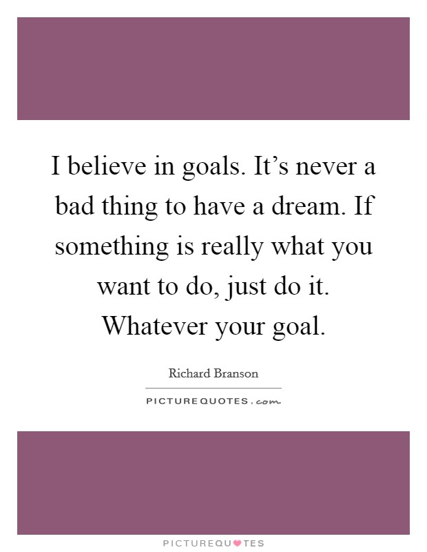 I believe in goals. It's never a bad thing to have a dream. If something is really what you want to do, just do it. Whatever your goal. Picture Quote #1