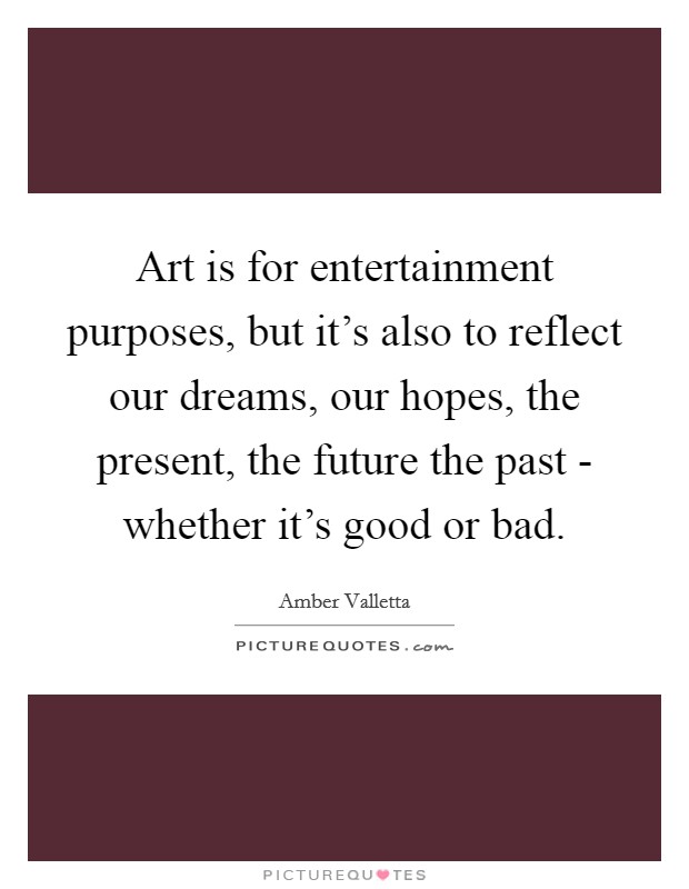 Art is for entertainment purposes, but it's also to reflect our dreams, our hopes, the present, the future the past - whether it's good or bad. Picture Quote #1