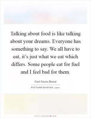 Talking about food is like talking about your dreams. Everyone has something to say. We all have to eat, it’s just what we eat which differs. Some people eat for fuel and I feel bad for them Picture Quote #1
