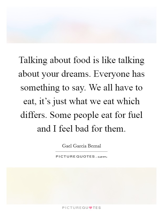 Talking about food is like talking about your dreams. Everyone has something to say. We all have to eat, it's just what we eat which differs. Some people eat for fuel and I feel bad for them. Picture Quote #1