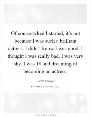 Of course when I started, it’s not because I was such a brilliant actress. I didn’t know I was good. I thought I was really bad. I was very shy. I was 18 and dreaming of becoming an actress Picture Quote #1