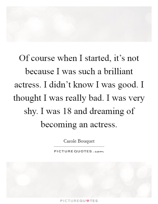 Of course when I started, it's not because I was such a brilliant actress. I didn't know I was good. I thought I was really bad. I was very shy. I was 18 and dreaming of becoming an actress. Picture Quote #1