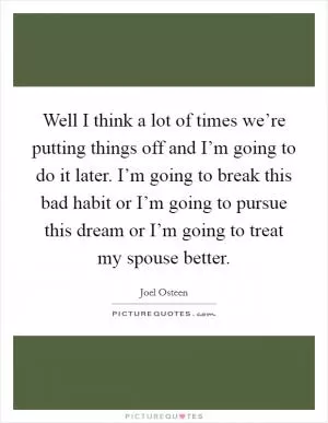 Well I think a lot of times we’re putting things off and I’m going to do it later. I’m going to break this bad habit or I’m going to pursue this dream or I’m going to treat my spouse better Picture Quote #1