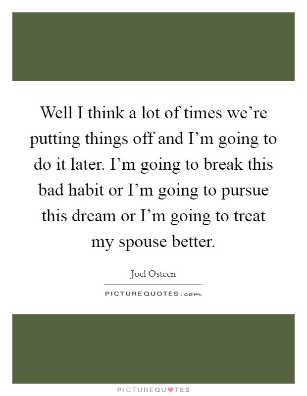 Well I think a lot of times we're putting things off and I'm going to do it later. I'm going to break this bad habit or I'm going to pursue this dream or I'm going to treat my spouse better. Picture Quote #1