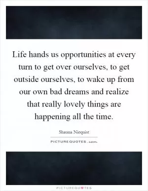 Life hands us opportunities at every turn to get over ourselves, to get outside ourselves, to wake up from our own bad dreams and realize that really lovely things are happening all the time Picture Quote #1
