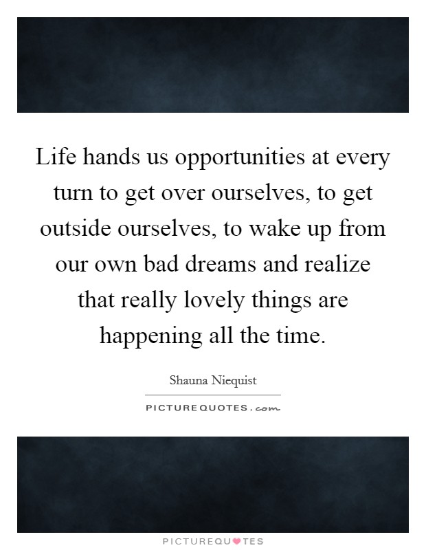 Life hands us opportunities at every turn to get over ourselves, to get outside ourselves, to wake up from our own bad dreams and realize that really lovely things are happening all the time. Picture Quote #1
