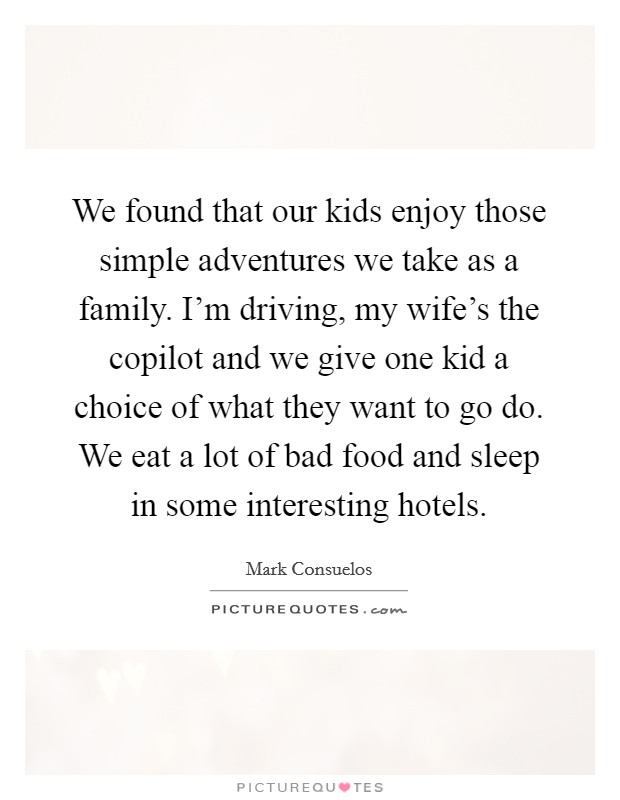 We found that our kids enjoy those simple adventures we take as a family. I'm driving, my wife's the copilot and we give one kid a choice of what they want to go do. We eat a lot of bad food and sleep in some interesting hotels. Picture Quote #1