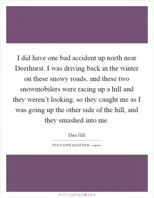 I did have one bad accident up north near Deerhurst. I was driving back in the winter on these snowy roads, and these two snowmobilers were racing up a hill and they weren’t looking, so they caught me as I was going up the other side of the hill, and they smashed into me Picture Quote #1