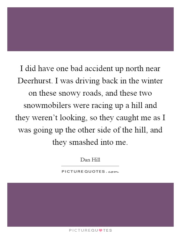 I did have one bad accident up north near Deerhurst. I was driving back in the winter on these snowy roads, and these two snowmobilers were racing up a hill and they weren't looking, so they caught me as I was going up the other side of the hill, and they smashed into me. Picture Quote #1
