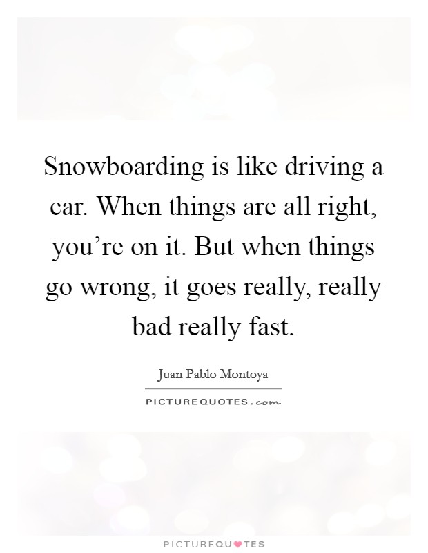 Snowboarding is like driving a car. When things are all right, you're on it. But when things go wrong, it goes really, really bad really fast. Picture Quote #1