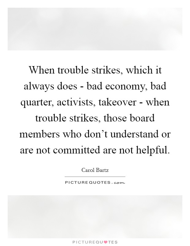 When trouble strikes, which it always does - bad economy, bad quarter, activists, takeover - when trouble strikes, those board members who don't understand or are not committed are not helpful. Picture Quote #1