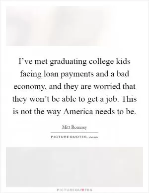 I’ve met graduating college kids facing loan payments and a bad economy, and they are worried that they won’t be able to get a job. This is not the way America needs to be Picture Quote #1