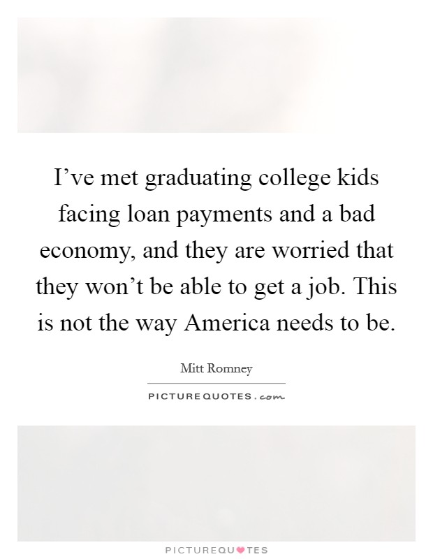 I've met graduating college kids facing loan payments and a bad economy, and they are worried that they won't be able to get a job. This is not the way America needs to be. Picture Quote #1
