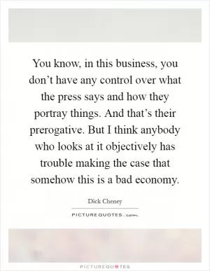 You know, in this business, you don’t have any control over what the press says and how they portray things. And that’s their prerogative. But I think anybody who looks at it objectively has trouble making the case that somehow this is a bad economy Picture Quote #1