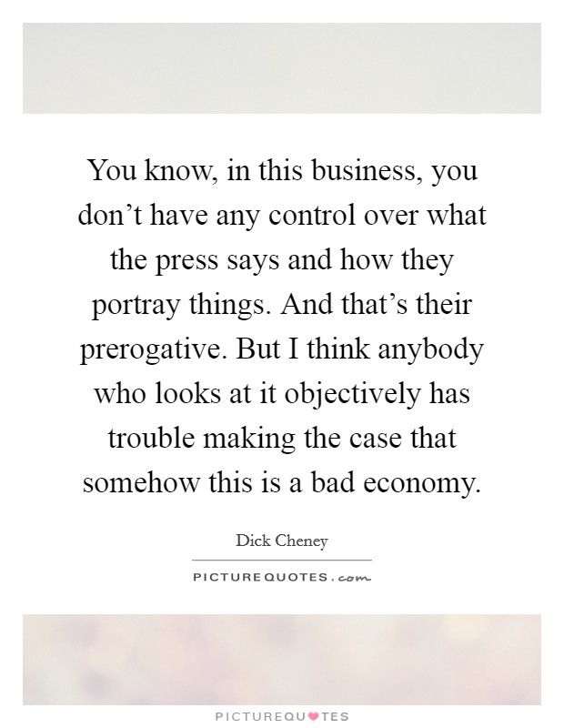 You know, in this business, you don't have any control over what the press says and how they portray things. And that's their prerogative. But I think anybody who looks at it objectively has trouble making the case that somehow this is a bad economy. Picture Quote #1