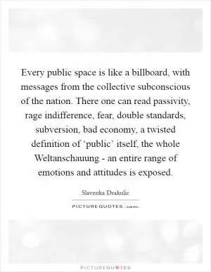 Every public space is like a billboard, with messages from the collective subconscious of the nation. There one can read passivity, rage indifference, fear, double standards, subversion, bad economy, a twisted definition of ‘public’ itself, the whole Weltanschauung - an entire range of emotions and attitudes is exposed Picture Quote #1