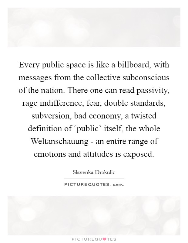 Every public space is like a billboard, with messages from the collective subconscious of the nation. There one can read passivity, rage indifference, fear, double standards, subversion, bad economy, a twisted definition of ‘public' itself, the whole Weltanschauung - an entire range of emotions and attitudes is exposed. Picture Quote #1